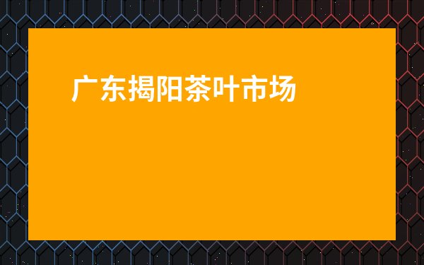 廣東揭陽茶葉市場有哪些地方_廣東揭陽茶葉市場有哪些地方賣