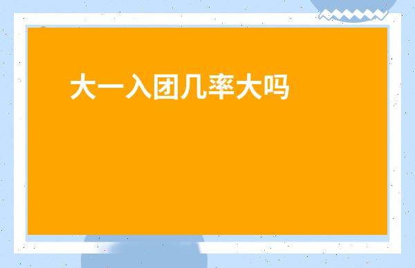 大一入團幾率大嗎-大二還有機會入團嗎