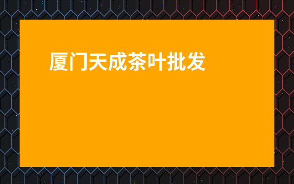廈門天成茶葉批發市場-廈門天成茶葉市場營業時間