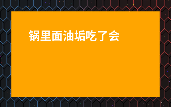 鍋里面油垢吃了會怎樣-鐵鍋里的油垢怎么去除