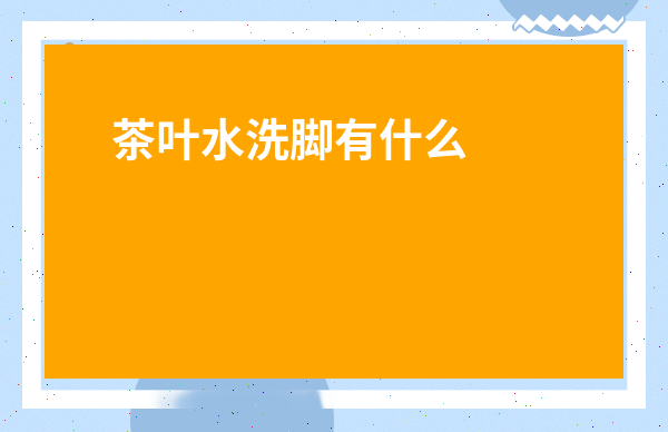 茶葉水洗腳有什么作用和功效禁忌-茶葉洗頭的功效與作用