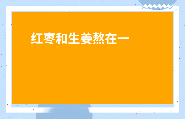 紅棗和生姜熬在一起的功效-生姜和紅棗一起煮的功效