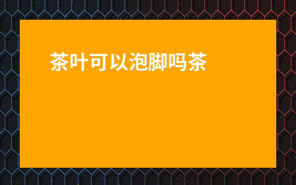 茶葉可以泡腳嗎茶葉水可以泡腳嗎-用鹽茶葉水泡腳