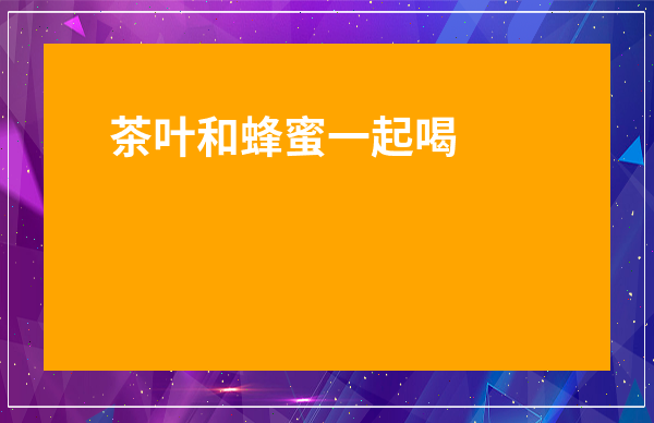 茶葉和蜂蜜一起喝有什么好處_茶葉和蜂蜜能一起喝嗎有什么功效