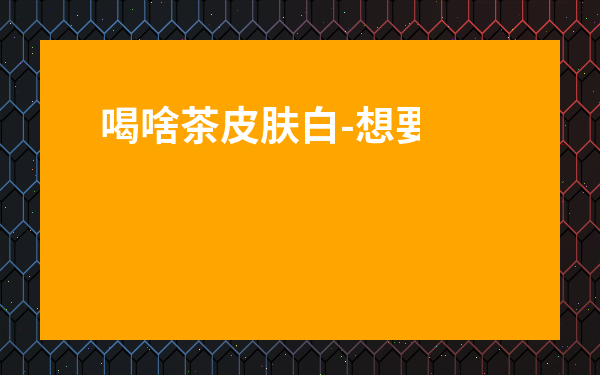 喝啥茶皮膚白-想要美白喝什么茶