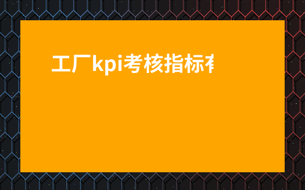 工廠kpi考核指標有哪些-生產部kpi考核三大指標