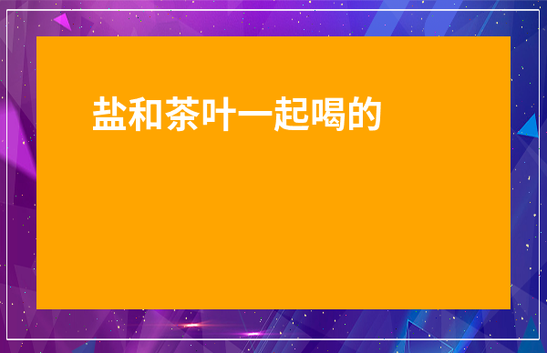 鹽和茶葉一起喝的好處_茶和鹽巴一起喝好嗎