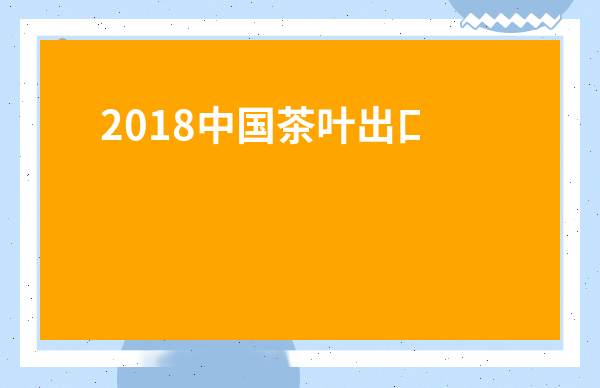 2018中國茶葉出口數據-2019福建茶葉出口數據