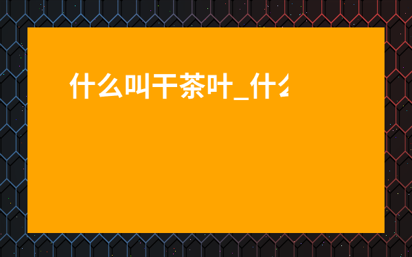 什么叫干茶葉_什么是干茶葉