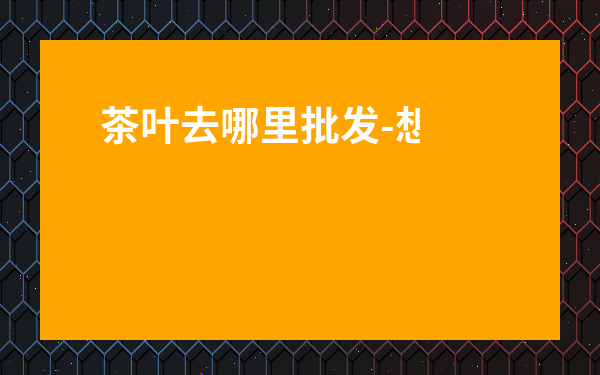茶葉去哪里批發(fā)-想賣茶葉去哪找貨源