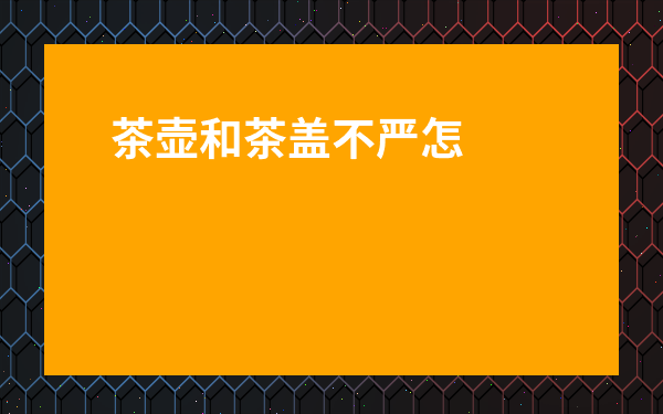 茶壺和茶蓋不嚴怎么辦-陶瓷壺蓋和壺口蓋不嚴