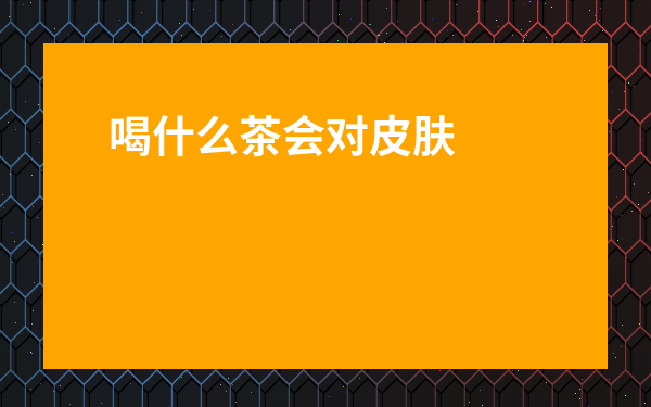 喝什么茶會對皮膚好_喝什么茶對皮膚有好處