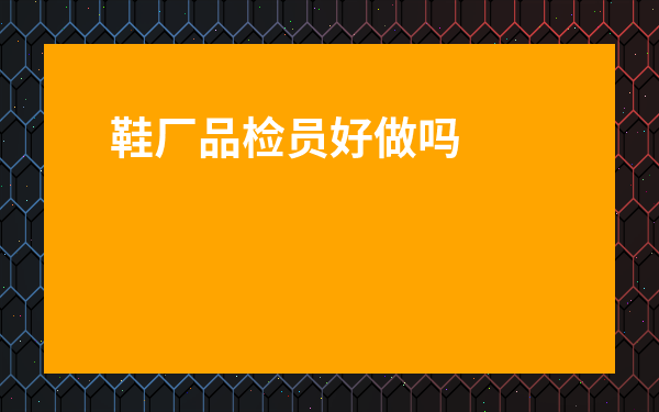 鞋廠品檢員好做嗎-鞋廠最累的崗位是什么
