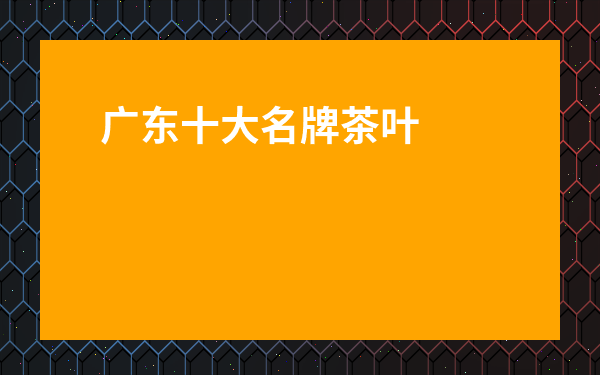 廣東十大名牌茶葉排名-廣東茶品牌