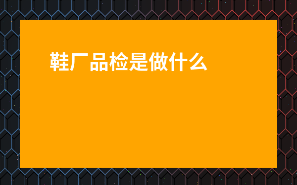 鞋廠品檢是做什么的-鞋廠品檢的工作職責怎么寫