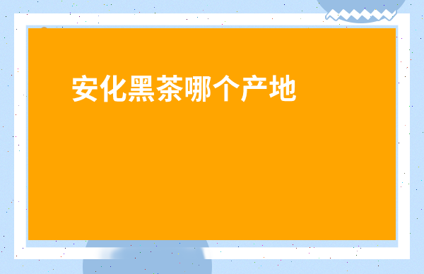 安化黑茶哪個產地好-安化黑茶喝壞人了