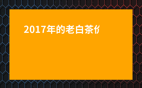 2017年的老白茶價位-2017年的福鼎白茶多少錢一餅