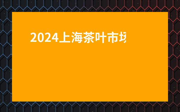2024上海茶葉市場哪家強？揭秘【上海市茶葉市場共有幾家分店】全名單！