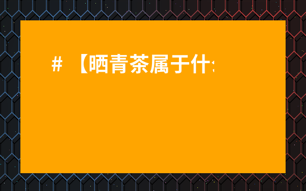 # 【曬青茶屬于什么茶？】一文讀懂，別再傻傻分不清！揭秘普洱茶里的秘密