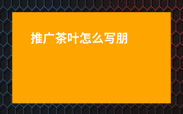 推廣茶葉怎么寫朋友圈-茶葉發(fā)朋友圈的妙語