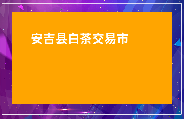 安吉縣白茶交易市場在哪里_安吉白茶交易市場地址