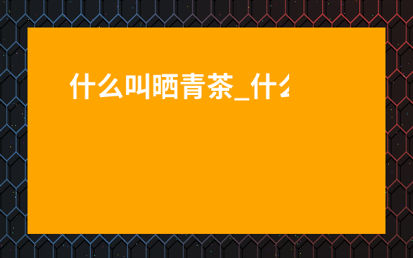 什么叫曬青茶_什么叫曬青茶的功效